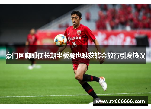 豪门国脚即使长期坐板凳也难获转会放行引发热议